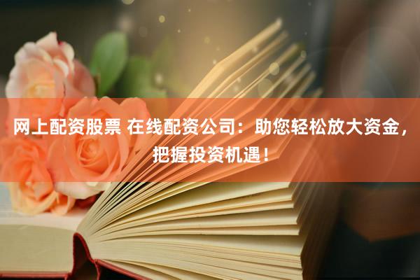 网上配资股票 在线配资公司：助您轻松放大资金，把握投资机遇！