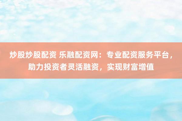 炒股炒股配资 乐融配资网：专业配资服务平台，助力投资者灵活融资，实现财富增值