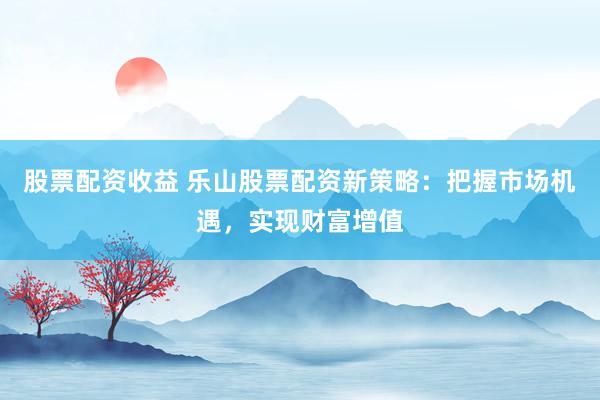 股票配资收益 乐山股票配资新策略：把握市场机遇，实现财富增值