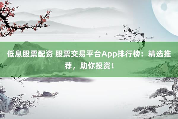 低息股票配资 股票交易平台App排行榜：精选推荐，助你投资！
