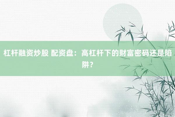 杠杆融资炒股 配资盘：高杠杆下的财富密码还是陷阱？