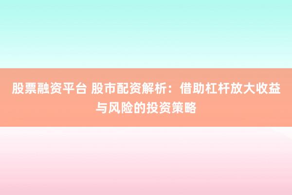 股票融资平台 股市配资解析：借助杠杆放大收益与风险的投资策略