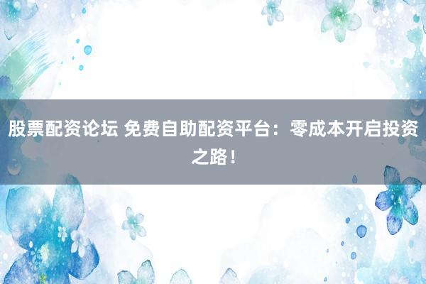 股票配资论坛 免费自助配资平台:零成本开启投资之路!