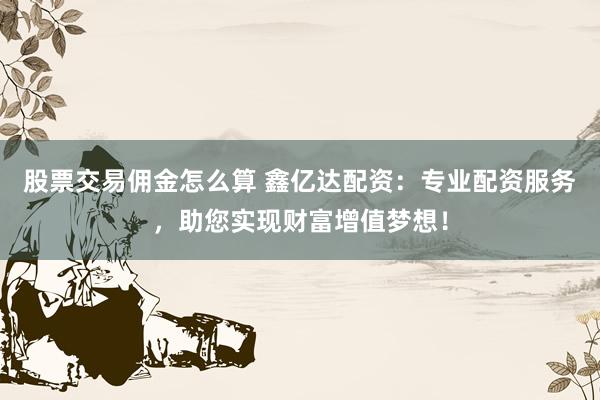 股票交易佣金怎么算 鑫亿达配资:专业配资服务,助您实现财富增值梦想!