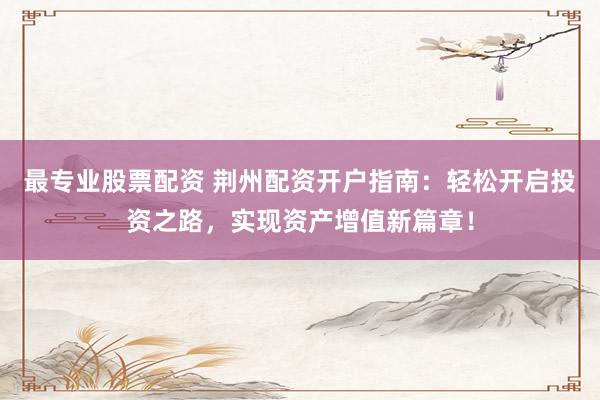 最专业股票配资 荆州配资开户指南：轻松开启投资之路，实现资产增值新篇章！