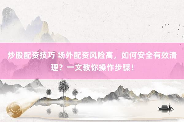 炒股配资技巧 场外配资风险高，如何安全有效清理？一文教你操作步骤！