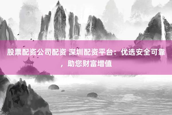 股票配资公司配资 深圳配资平台:优选安全可靠,助您财富增值