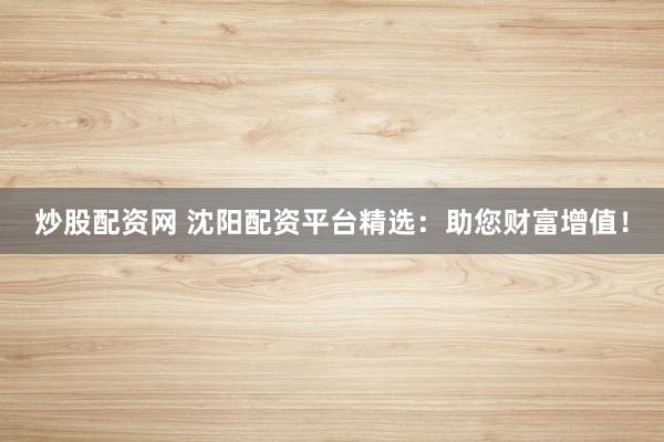 炒股配资网 沈阳配资平台精选:助您财富增值!