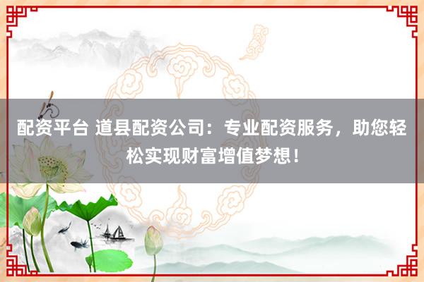 配资平台 道县配资公司:专业配资服务,助您轻松实现财富增值梦想!