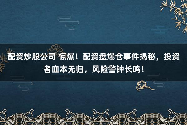 配资炒股公司 惊爆！配资盘爆仓事件揭秘，投资者血本无归，风险警钟长鸣！