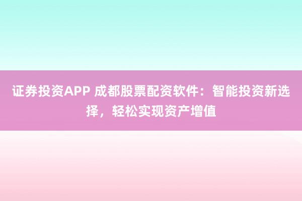证券投资APP 成都股票配资软件：智能投资新选择，轻松实现资产增值