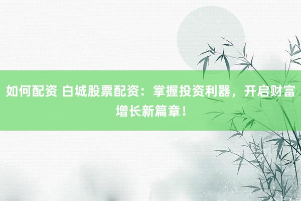 如何配资 白城股票配资:掌握投资利器,开启财富增长新篇章!