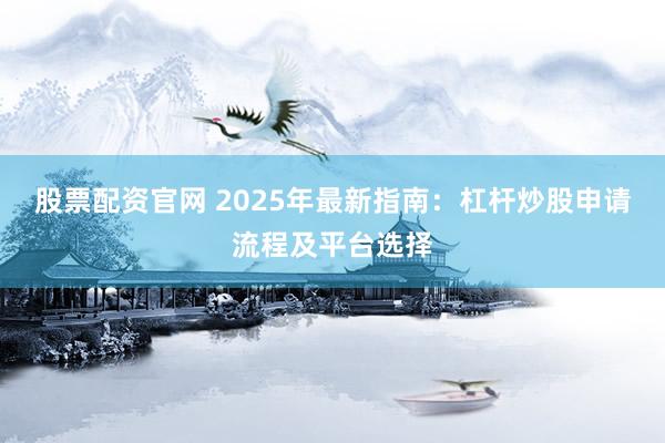 股票配资官网 2025年最新指南：杠杆炒股申请流程及平台选择