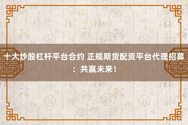 十大炒股杠杆平台合约 正规期货配资平台代理招募:共赢未来!
