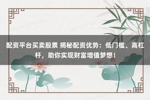配资平台买卖股票 揭秘配资优势：低门槛、高杠杆，助你实现财富增值梦想！