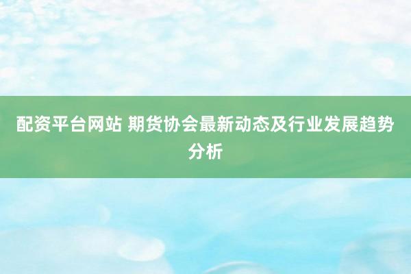 配资平台网站 期货协会最新动态及行业发展趋势分析