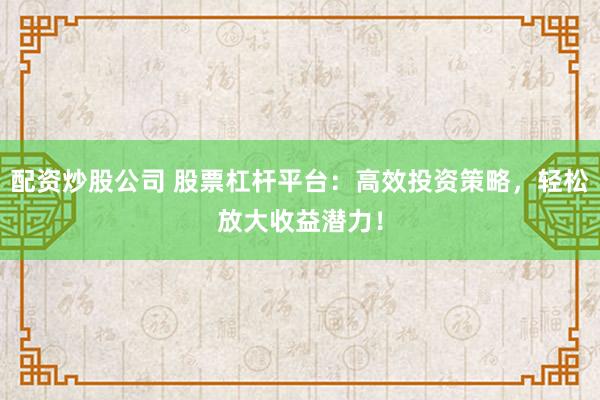 配资炒股公司 股票杠杆平台：高效投资策略，轻松放大收益潜力！