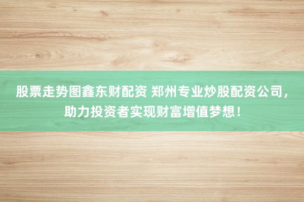 股票走势图鑫东财配资 郑州专业炒股配资公司，助力投资者实现财富增值梦想！