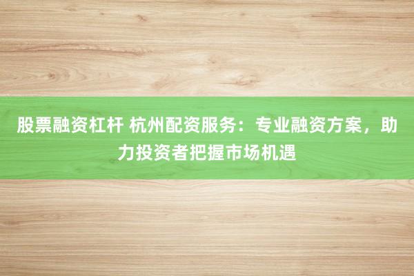 股票融资杠杆 杭州配资服务:专业融资方案,助力投资者把握市场机遇
