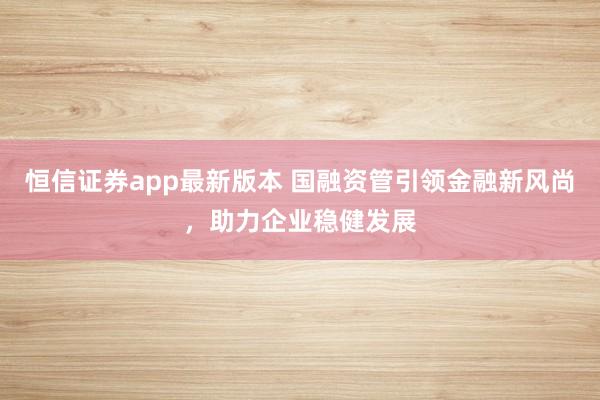 恒信证券app最新版本 国融资管引领金融新风尚,助力企业稳健发展