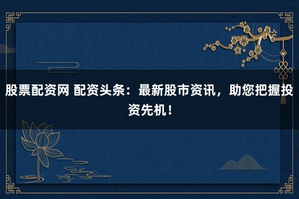股票配资网 配资头条：最新股市资讯，助您把握投资先机！