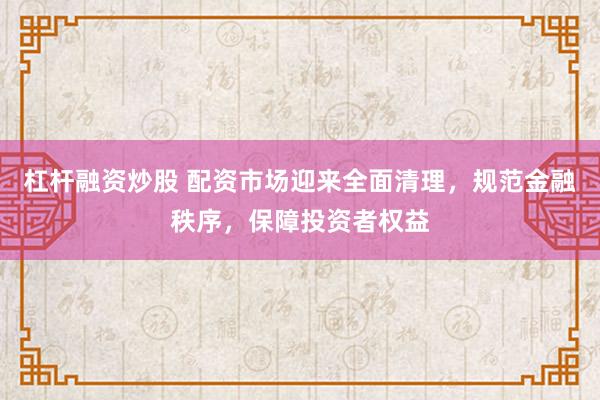 杠杆融资炒股 配资市场迎来全面清理,规范金融秩序,保障投资者权益