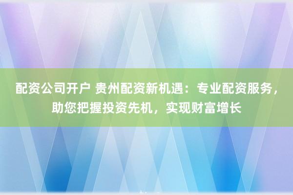 配资公司开户 贵州配资新机遇:专业配资服务,助您把握投资先机,实现财富增长