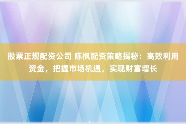 股票正规配资公司 陈枫配资策略揭秘：高效利用资金，把握市场机遇，实现财富增长