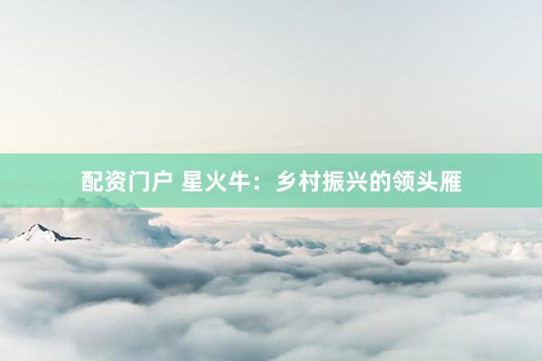 配资门户 星火牛：乡村振兴的领头雁