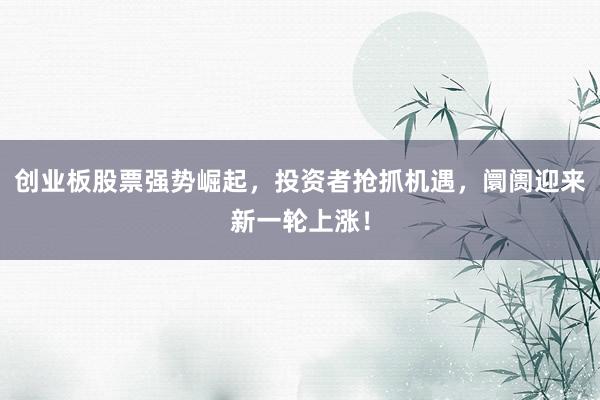 创业板股票强势崛起，投资者抢抓机遇，阛阓迎来新一轮上涨！