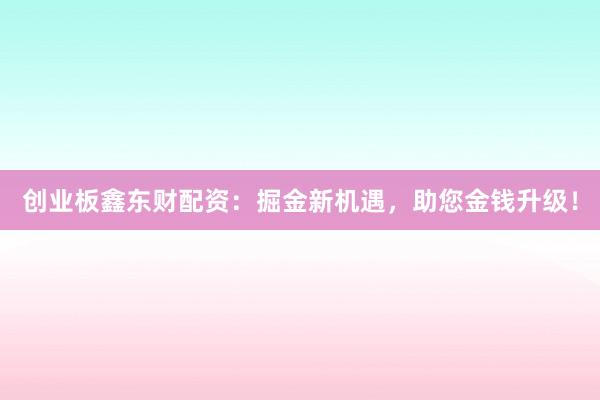 创业板鑫东财配资:掘金新机遇,助您金钱升级!