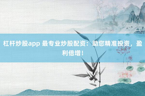 杠杆炒股app 最专业炒股配资:助您精准投资,盈利倍增!