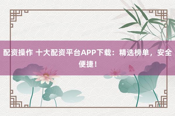 配资操作 十大配资平台APP下载：精选榜单，安全便捷！