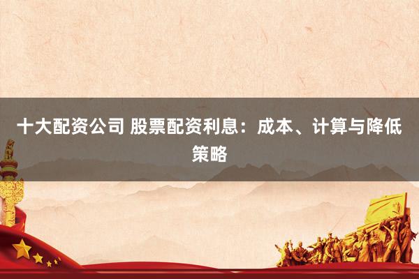 十大配资公司 股票配资利息:成本、计算与降低策略