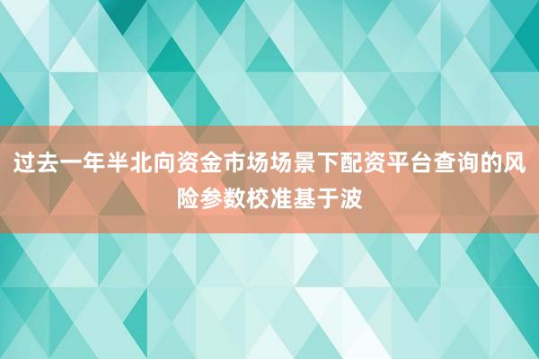 过去一年半北向资金市场场景下配资平台查询的风险参数校准基于波