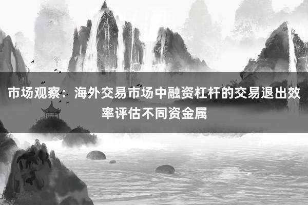 市场观察:海外交易市场中融资杠杆的交易退出效率评估不同资金属