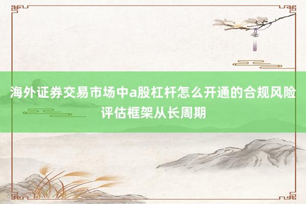 海外证券交易市场中a股杠杆怎么开通的合规风险评估框架从长周期