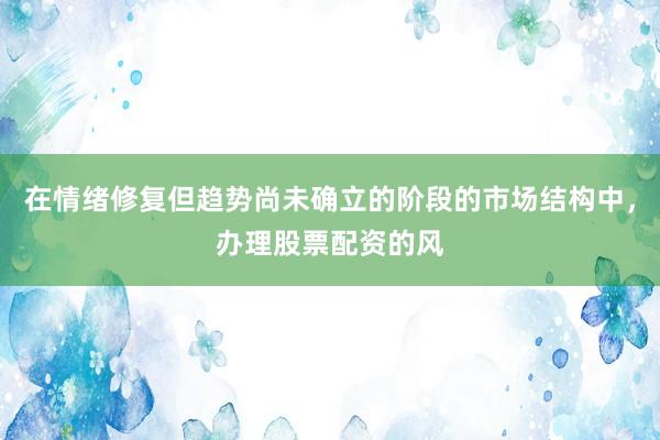 在情绪修复但趋势尚未确立的阶段的市场结构中，办理股票配资的风