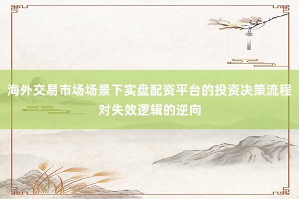 海外交易市场场景下实盘配资平台的投资决策流程对失效逻辑的逆向