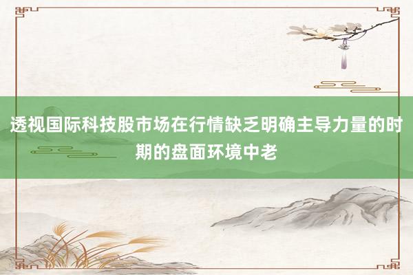透视国际科技股市场在行情缺乏明确主导力量的时期的盘面环境中老