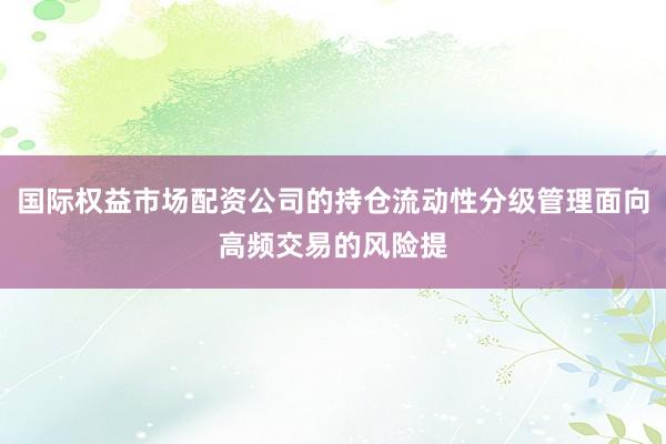 国际权益市场配资公司的持仓流动性分级管理面向高频交易的风险提