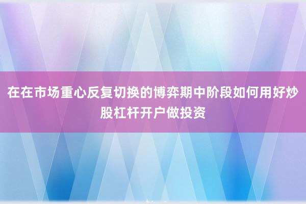 在在市场重心反复切换的博弈期中阶段如何用好炒股杠杆开户做投资