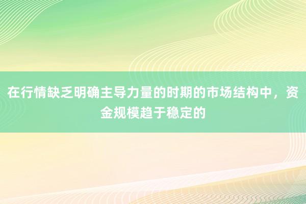 在行情缺乏明确主导力量的时期的市场结构中，资金规模趋于稳定的