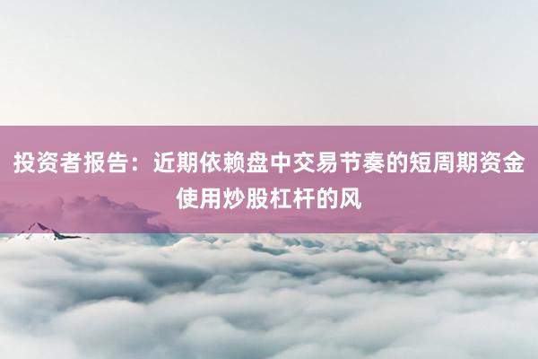 投资者报告：近期依赖盘中交易节奏的短周期资金使用炒股杠杆的风