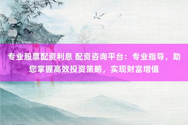 专业股票配资利息 配资咨询平台：专业指导，助您掌握高效投资策略，实现财富增值
