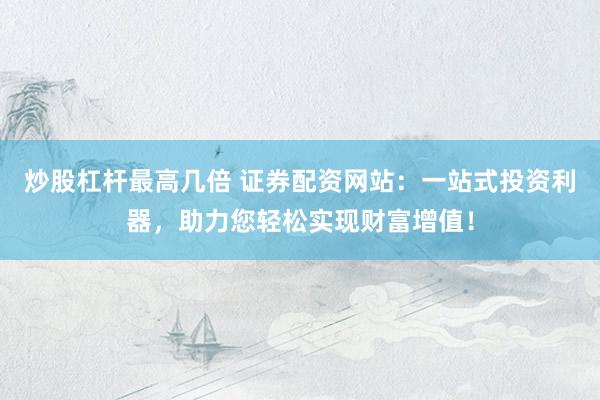 炒股杠杆最高几倍 证券配资网站：一站式投资利器，助力您轻松实现财富增值！
