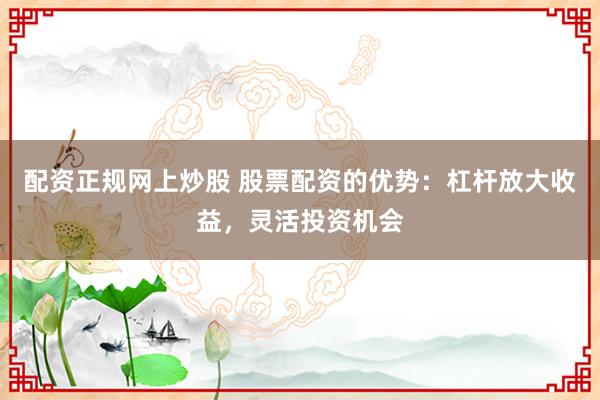 配资正规网上炒股 股票配资的优势：杠杆放大收益，灵活投资机会