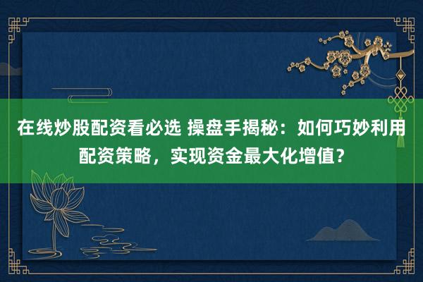 在线炒股配资看必选 操盘手揭秘：如何巧妙利用配资策略，实现资金最大化增值？