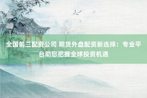全国前三配资公司 期货外盘配资新选择：专业平台助您把握全球投资机遇