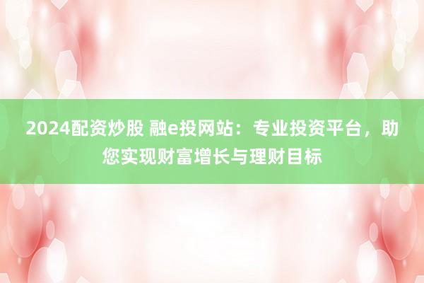 2024配资炒股 融e投网站：专业投资平台，助您实现财富增长与理财目标